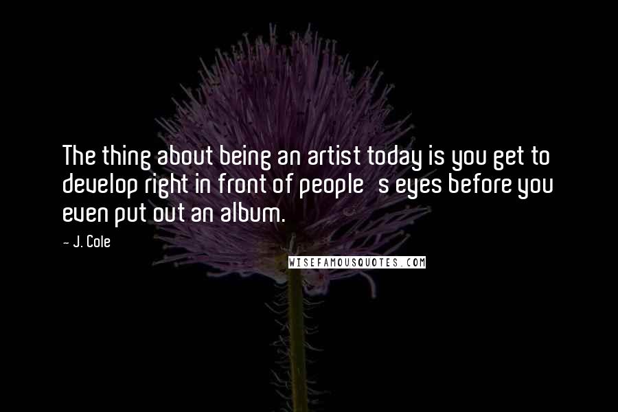 J. Cole Quotes: The thing about being an artist today is you get to develop right in front of people's eyes before you even put out an album.