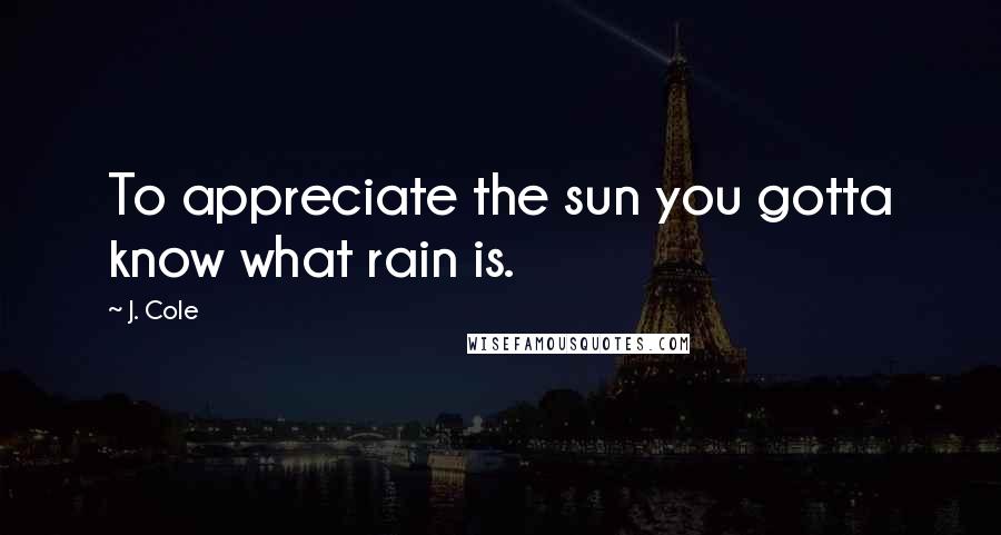J. Cole Quotes: To appreciate the sun you gotta know what rain is.