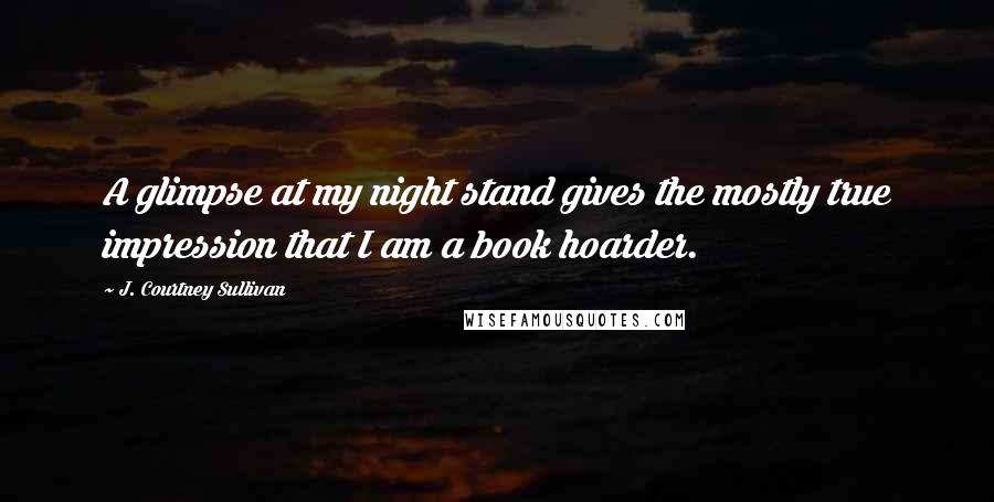 J. Courtney Sullivan Quotes: A glimpse at my night stand gives the mostly true impression that I am a book hoarder.