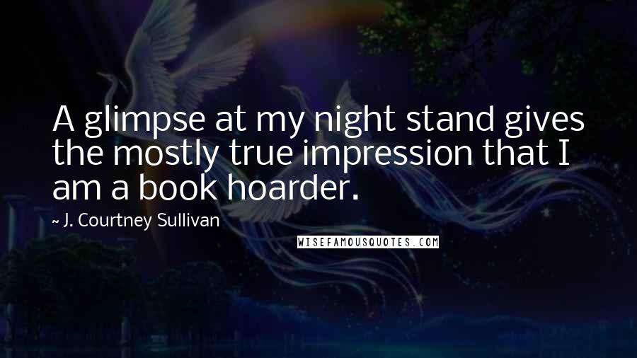 J. Courtney Sullivan Quotes: A glimpse at my night stand gives the mostly true impression that I am a book hoarder.