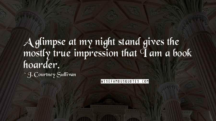 J. Courtney Sullivan Quotes: A glimpse at my night stand gives the mostly true impression that I am a book hoarder.