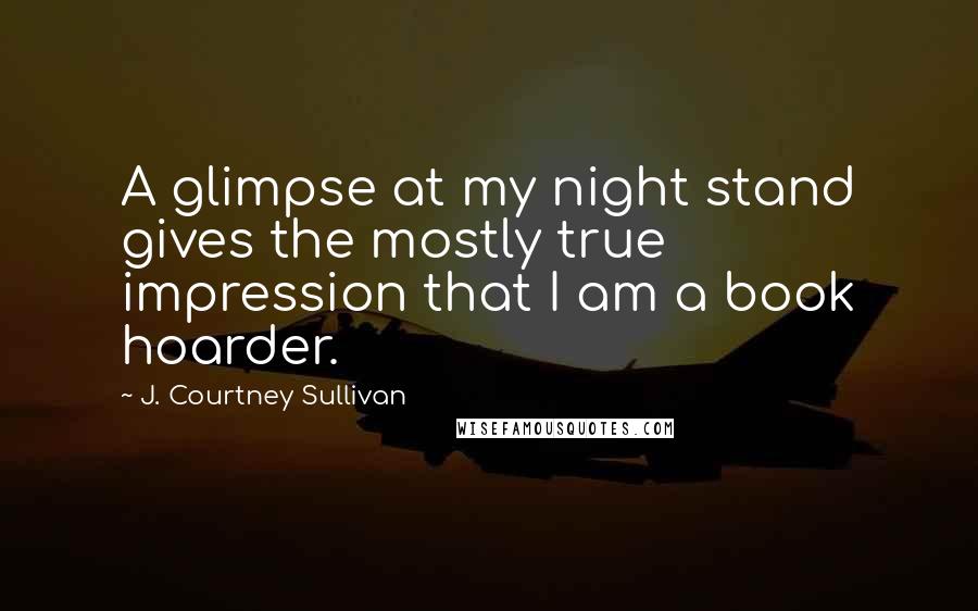 J. Courtney Sullivan Quotes: A glimpse at my night stand gives the mostly true impression that I am a book hoarder.