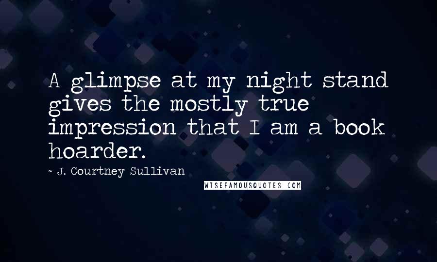 J. Courtney Sullivan Quotes: A glimpse at my night stand gives the mostly true impression that I am a book hoarder.