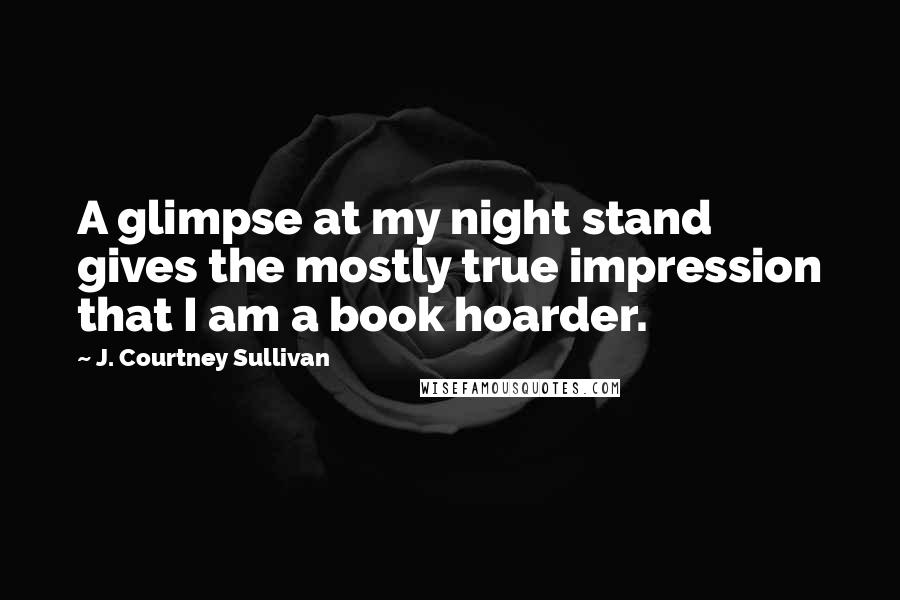 J. Courtney Sullivan Quotes: A glimpse at my night stand gives the mostly true impression that I am a book hoarder.