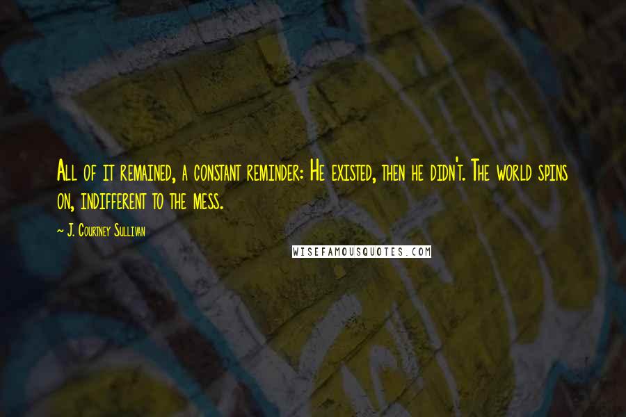 J. Courtney Sullivan Quotes: All of it remained, a constant reminder: He existed, then he didn't. The world spins on, indifferent to the mess.