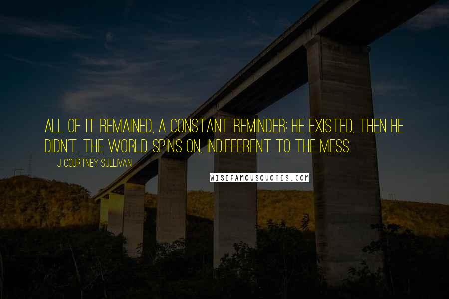 J. Courtney Sullivan Quotes: All of it remained, a constant reminder: He existed, then he didn't. The world spins on, indifferent to the mess.
