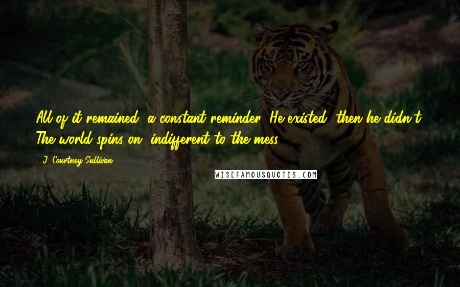 J. Courtney Sullivan Quotes: All of it remained, a constant reminder: He existed, then he didn't. The world spins on, indifferent to the mess.
