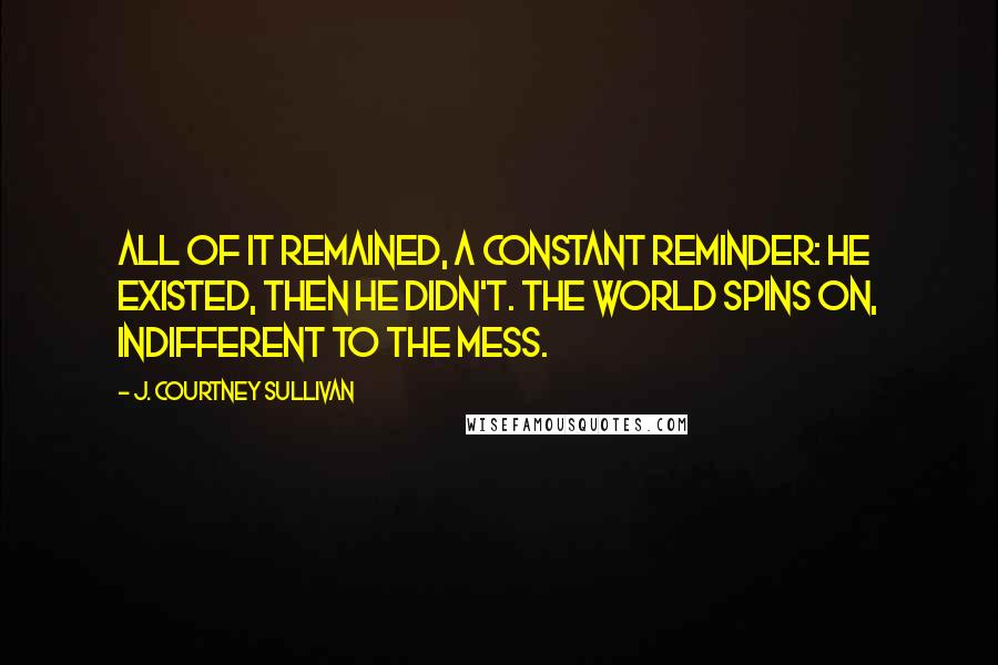 J. Courtney Sullivan Quotes: All of it remained, a constant reminder: He existed, then he didn't. The world spins on, indifferent to the mess.