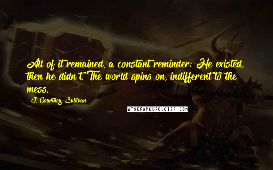 J. Courtney Sullivan Quotes: All of it remained, a constant reminder: He existed, then he didn't. The world spins on, indifferent to the mess.