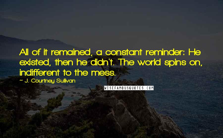 J. Courtney Sullivan Quotes: All of it remained, a constant reminder: He existed, then he didn't. The world spins on, indifferent to the mess.
