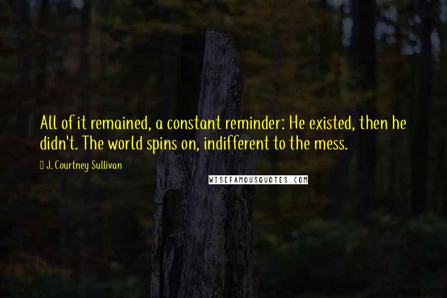 J. Courtney Sullivan Quotes: All of it remained, a constant reminder: He existed, then he didn't. The world spins on, indifferent to the mess.