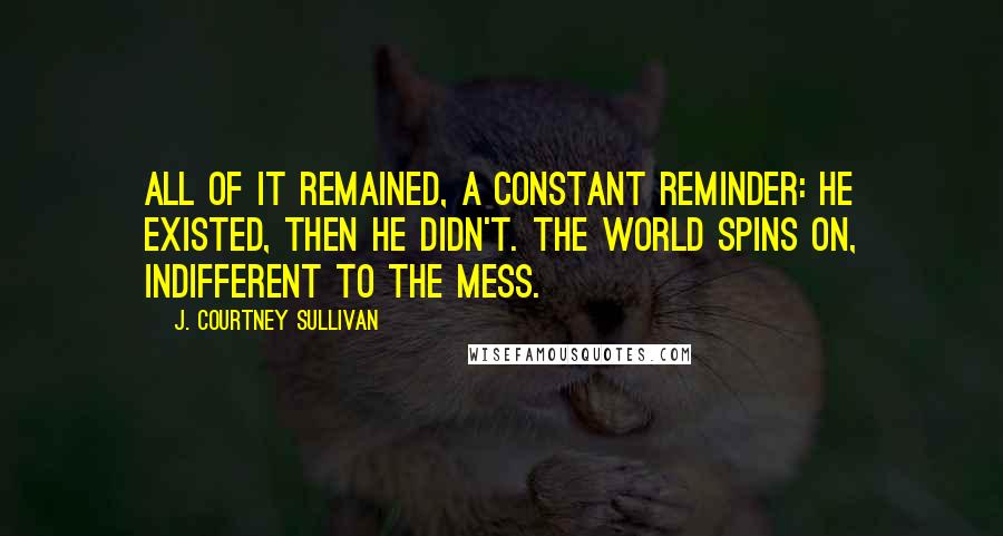 J. Courtney Sullivan Quotes: All of it remained, a constant reminder: He existed, then he didn't. The world spins on, indifferent to the mess.