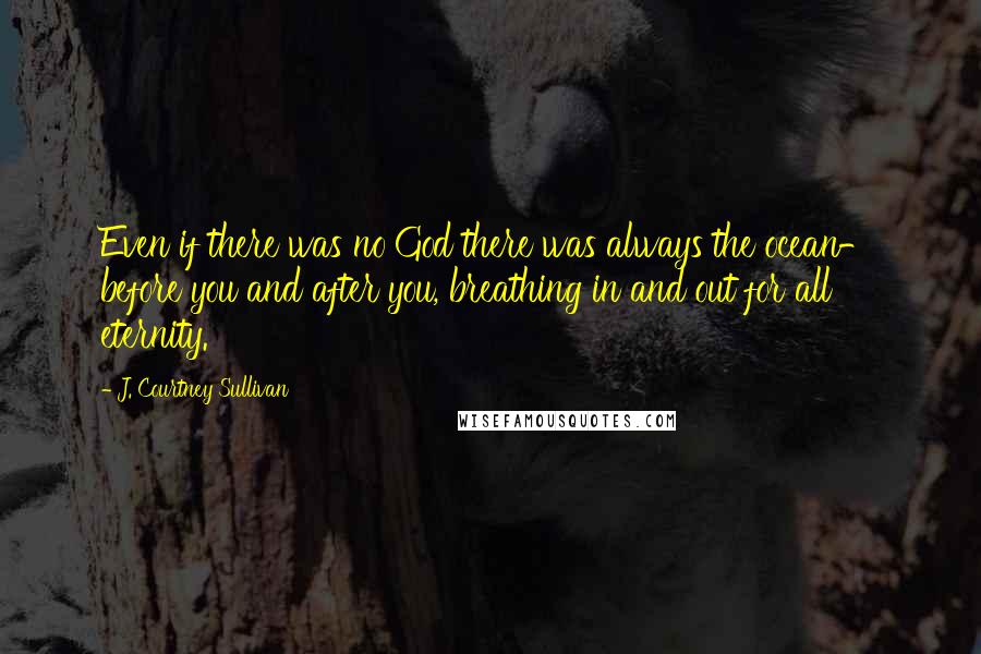 J. Courtney Sullivan Quotes: Even if there was no God there was always the ocean- before you and after you, breathing in and out for all eternity.