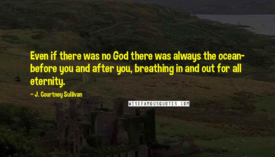 J. Courtney Sullivan Quotes: Even if there was no God there was always the ocean- before you and after you, breathing in and out for all eternity.