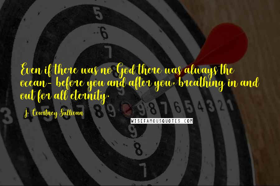J. Courtney Sullivan Quotes: Even if there was no God there was always the ocean- before you and after you, breathing in and out for all eternity.
