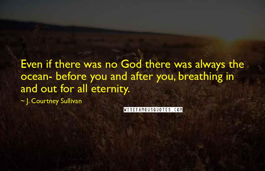 J. Courtney Sullivan Quotes: Even if there was no God there was always the ocean- before you and after you, breathing in and out for all eternity.