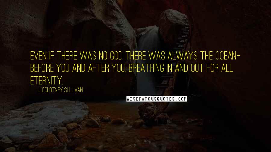 J. Courtney Sullivan Quotes: Even if there was no God there was always the ocean- before you and after you, breathing in and out for all eternity.