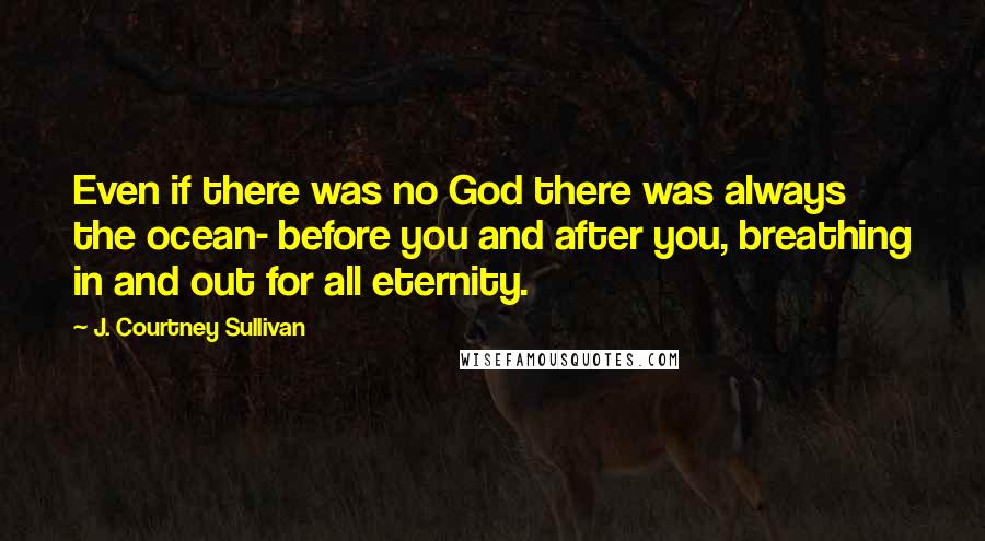 J. Courtney Sullivan Quotes: Even if there was no God there was always the ocean- before you and after you, breathing in and out for all eternity.