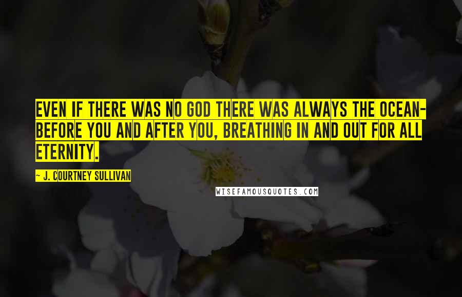 J. Courtney Sullivan Quotes: Even if there was no God there was always the ocean- before you and after you, breathing in and out for all eternity.