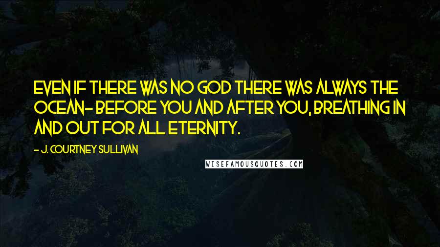 J. Courtney Sullivan Quotes: Even if there was no God there was always the ocean- before you and after you, breathing in and out for all eternity.