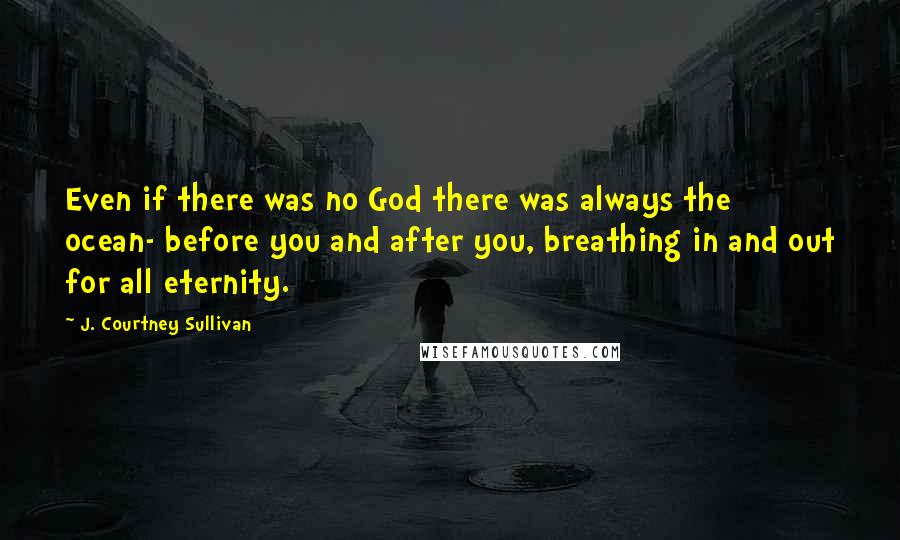 J. Courtney Sullivan Quotes: Even if there was no God there was always the ocean- before you and after you, breathing in and out for all eternity.