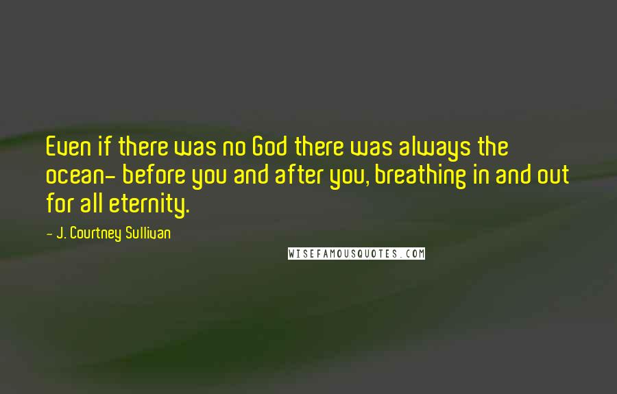 J. Courtney Sullivan Quotes: Even if there was no God there was always the ocean- before you and after you, breathing in and out for all eternity.