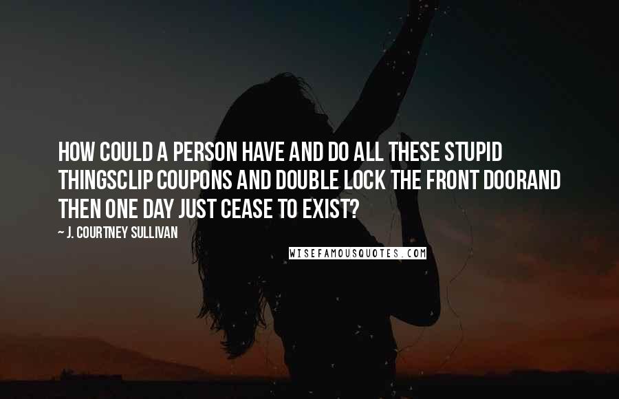 J. Courtney Sullivan Quotes: How could a person have and do all these stupid thingsclip coupons and double lock the front doorand then one day just cease to exist?