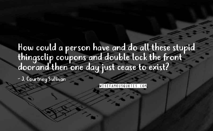 J. Courtney Sullivan Quotes: How could a person have and do all these stupid thingsclip coupons and double lock the front doorand then one day just cease to exist?