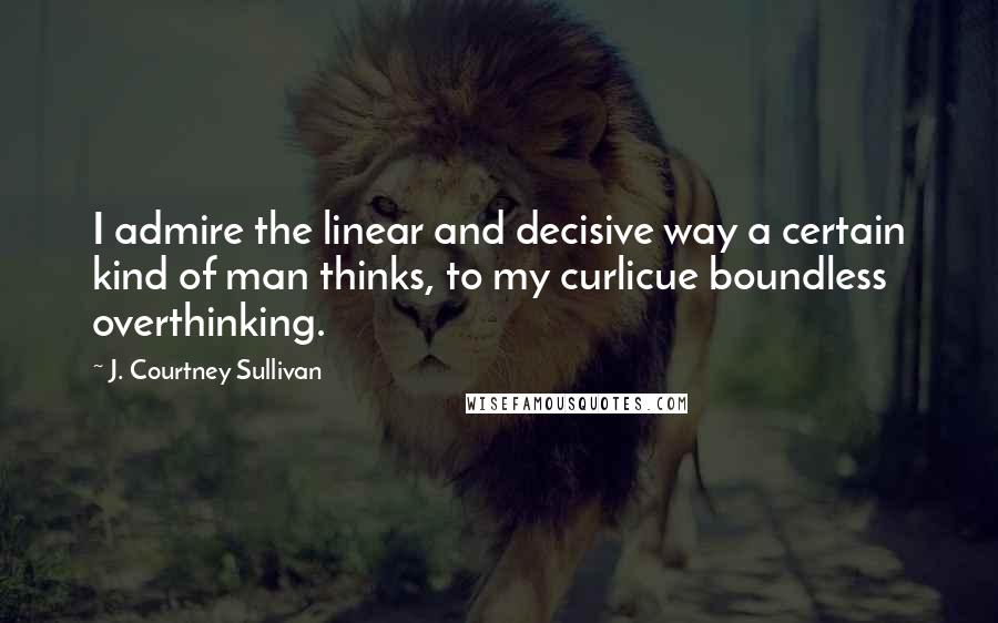 J. Courtney Sullivan Quotes: I admire the linear and decisive way a certain kind of man thinks, to my curlicue boundless overthinking.