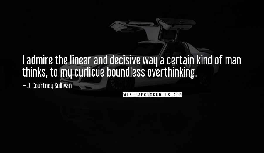 J. Courtney Sullivan Quotes: I admire the linear and decisive way a certain kind of man thinks, to my curlicue boundless overthinking.