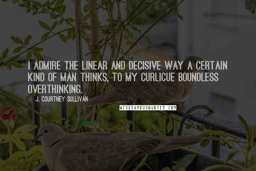 J. Courtney Sullivan Quotes: I admire the linear and decisive way a certain kind of man thinks, to my curlicue boundless overthinking.