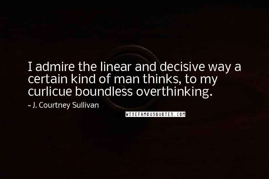 J. Courtney Sullivan Quotes: I admire the linear and decisive way a certain kind of man thinks, to my curlicue boundless overthinking.