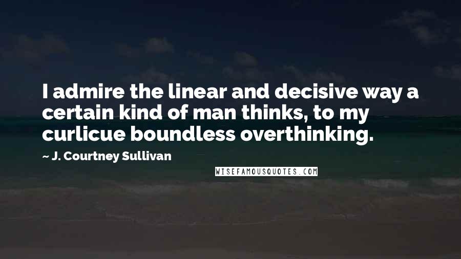 J. Courtney Sullivan Quotes: I admire the linear and decisive way a certain kind of man thinks, to my curlicue boundless overthinking.