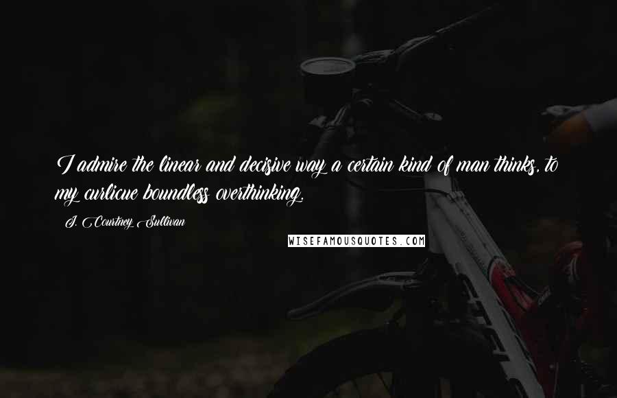 J. Courtney Sullivan Quotes: I admire the linear and decisive way a certain kind of man thinks, to my curlicue boundless overthinking.