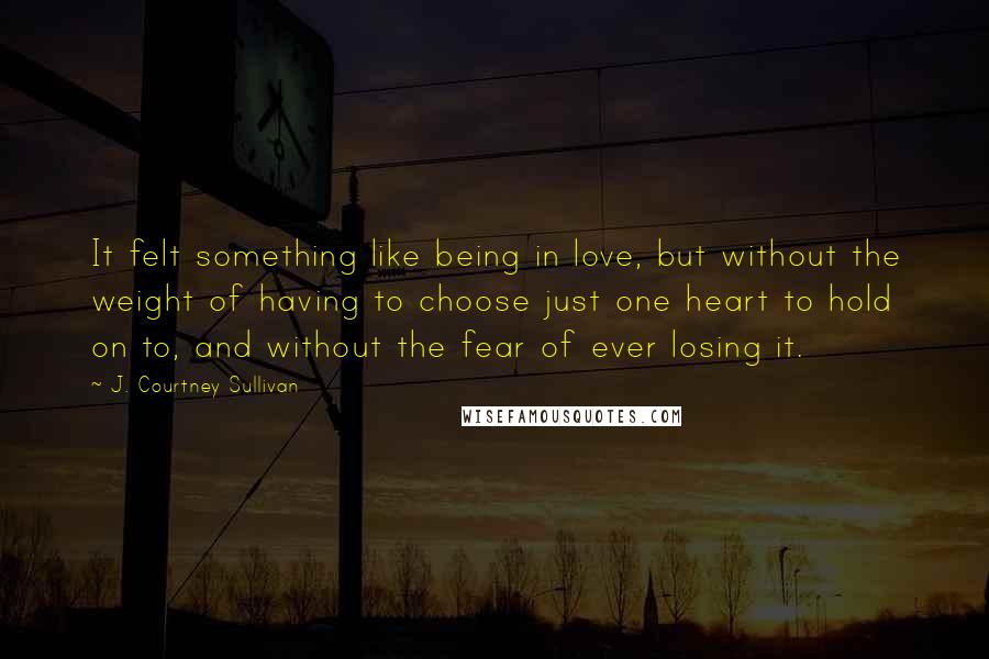 J. Courtney Sullivan Quotes: It felt something like being in love, but without the weight of having to choose just one heart to hold on to, and without the fear of ever losing it.