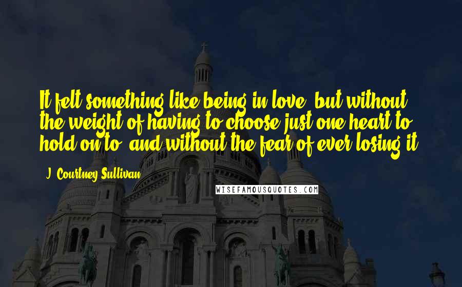 J. Courtney Sullivan Quotes: It felt something like being in love, but without the weight of having to choose just one heart to hold on to, and without the fear of ever losing it.