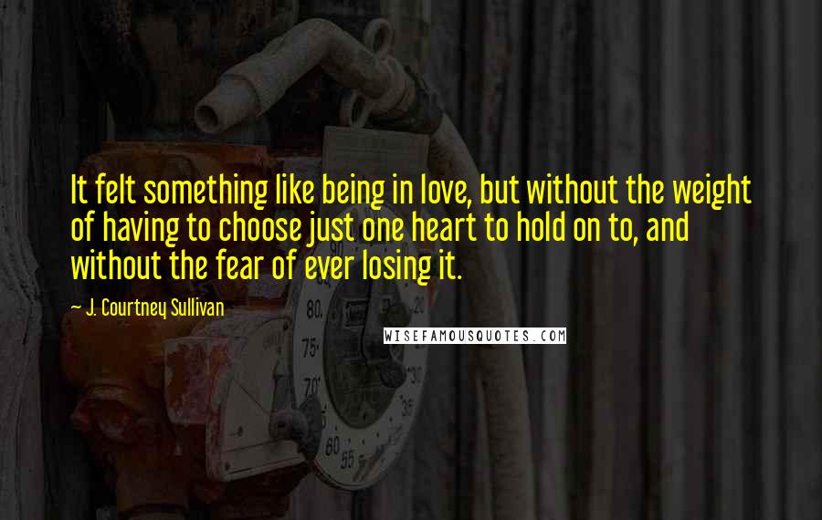 J. Courtney Sullivan Quotes: It felt something like being in love, but without the weight of having to choose just one heart to hold on to, and without the fear of ever losing it.