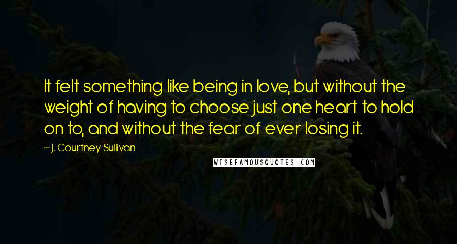 J. Courtney Sullivan Quotes: It felt something like being in love, but without the weight of having to choose just one heart to hold on to, and without the fear of ever losing it.