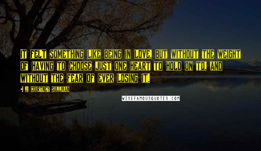 J. Courtney Sullivan Quotes: It felt something like being in love, but without the weight of having to choose just one heart to hold on to, and without the fear of ever losing it.