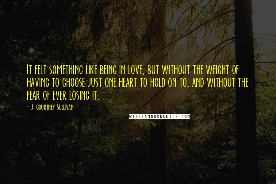 J. Courtney Sullivan Quotes: It felt something like being in love, but without the weight of having to choose just one heart to hold on to, and without the fear of ever losing it.