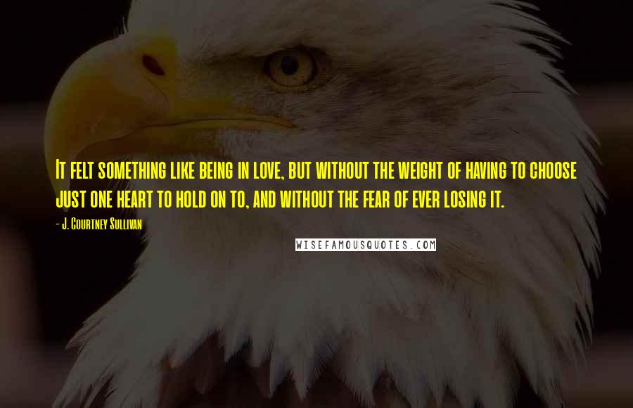 J. Courtney Sullivan Quotes: It felt something like being in love, but without the weight of having to choose just one heart to hold on to, and without the fear of ever losing it.