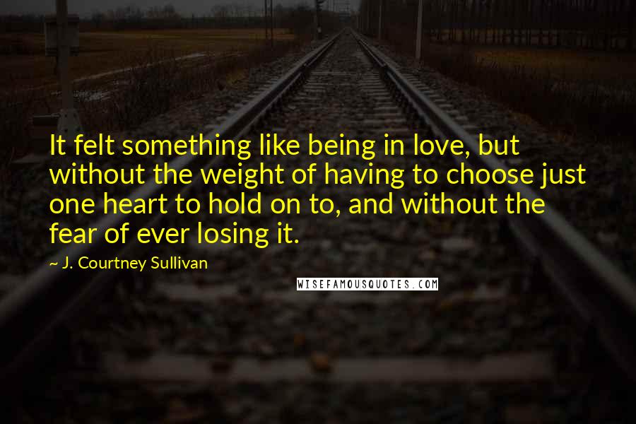 J. Courtney Sullivan Quotes: It felt something like being in love, but without the weight of having to choose just one heart to hold on to, and without the fear of ever losing it.