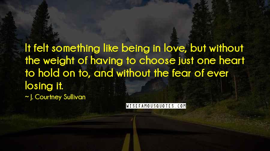 J. Courtney Sullivan Quotes: It felt something like being in love, but without the weight of having to choose just one heart to hold on to, and without the fear of ever losing it.