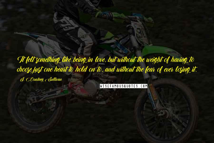 J. Courtney Sullivan Quotes: It felt something like being in love, but without the weight of having to choose just one heart to hold on to, and without the fear of ever losing it.