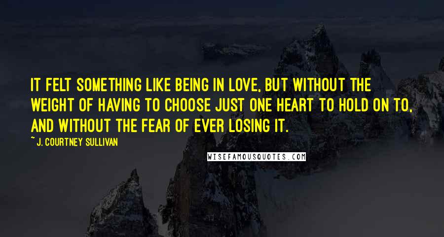 J. Courtney Sullivan Quotes: It felt something like being in love, but without the weight of having to choose just one heart to hold on to, and without the fear of ever losing it.