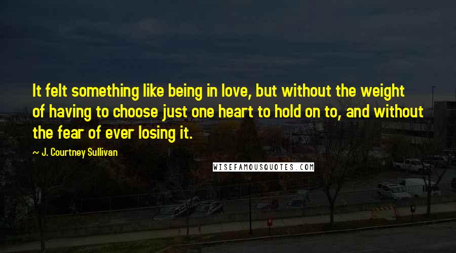 J. Courtney Sullivan Quotes: It felt something like being in love, but without the weight of having to choose just one heart to hold on to, and without the fear of ever losing it.