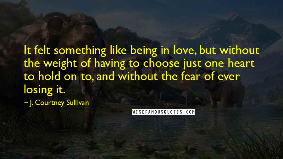 J. Courtney Sullivan Quotes: It felt something like being in love, but without the weight of having to choose just one heart to hold on to, and without the fear of ever losing it.