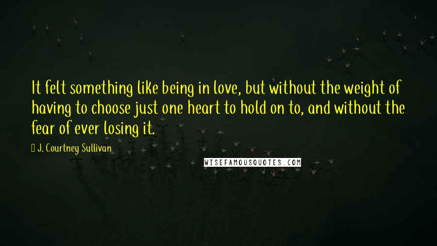 J. Courtney Sullivan Quotes: It felt something like being in love, but without the weight of having to choose just one heart to hold on to, and without the fear of ever losing it.