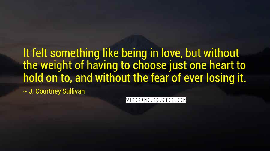 J. Courtney Sullivan Quotes: It felt something like being in love, but without the weight of having to choose just one heart to hold on to, and without the fear of ever losing it.