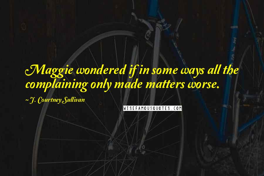 J. Courtney Sullivan Quotes: Maggie wondered if in some ways all the complaining only made matters worse.